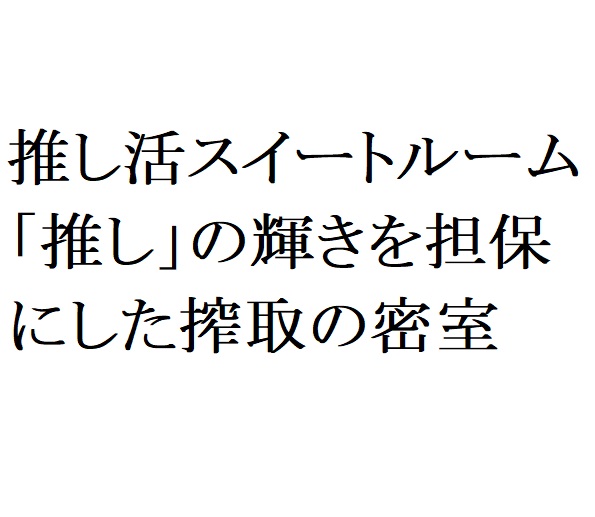 連載：日本の裏性接待史　推し活スイートルーム編：「推し」の輝きを担保にした搾取の密室