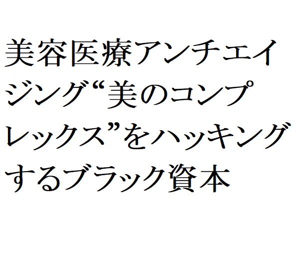 連載：日本の裏性接待史 美容医療アンチエイジング編：“美のコンプレックス”をハッキングするブラック資本